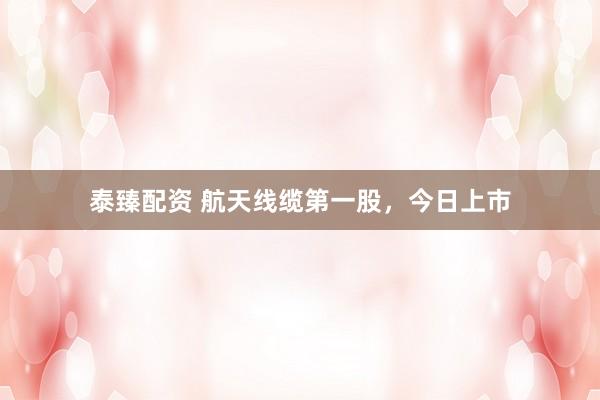 泰臻配资 航天线缆第一股，今日上市