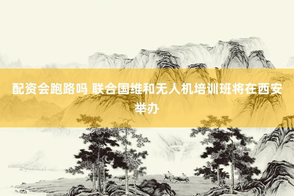 配资会跑路吗 联合国维和无人机培训班将在西安举办