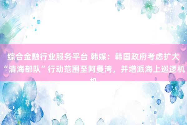 综合金融行业服务平台 韩媒:韩国政府考虑扩大“清海部队”行动范围至阿曼湾,并增派海上巡逻机