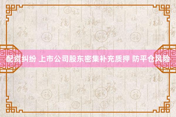 配资纠纷 上市公司股东密集补充质押 防平仓风险